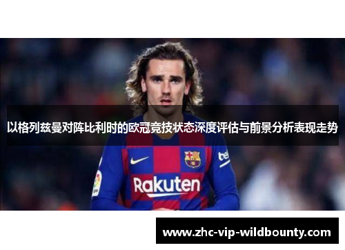 以格列兹曼对阵比利时的欧冠竞技状态深度评估与前景分析表现走势 以格列兹曼对阵比利时的欧冠竞技状态深度评估与前景分析表现走势