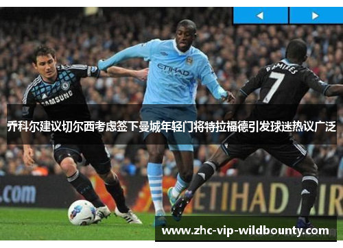 乔科尔建议切尔西考虑签下曼城年轻门将特拉福德引发球迷热议广泛 乔科尔建议切尔西考虑签下曼城年轻门将特拉福德引发球迷热议广泛
