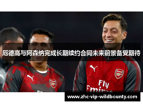 厄德高与阿森纳完成长期续约合同未来前景备受期待