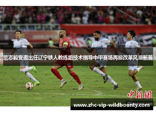 范志毅受邀出任辽宁铁人教练组技术指导中甲赛场再掀改革风潮新篇
