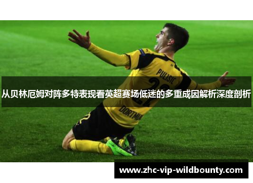从贝林厄姆对阵多特表现看英超赛场低迷的多重成因解析深度剖析 从贝林厄姆对阵多特表现看英超赛场低迷的多重成因解析深度剖析