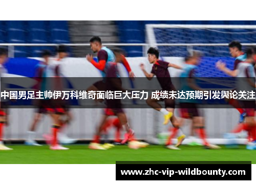 中国男足主帅伊万科维奇面临巨大压力 成绩未达预期引发舆论关注